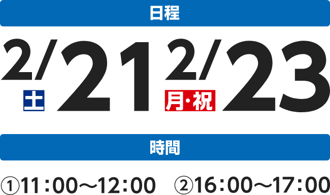 日程 2/21土 2/23月 時間 ①11:00～12:00 ②16:00～17:00
