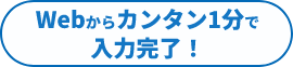 WEBからカンタン1分で入力完了！