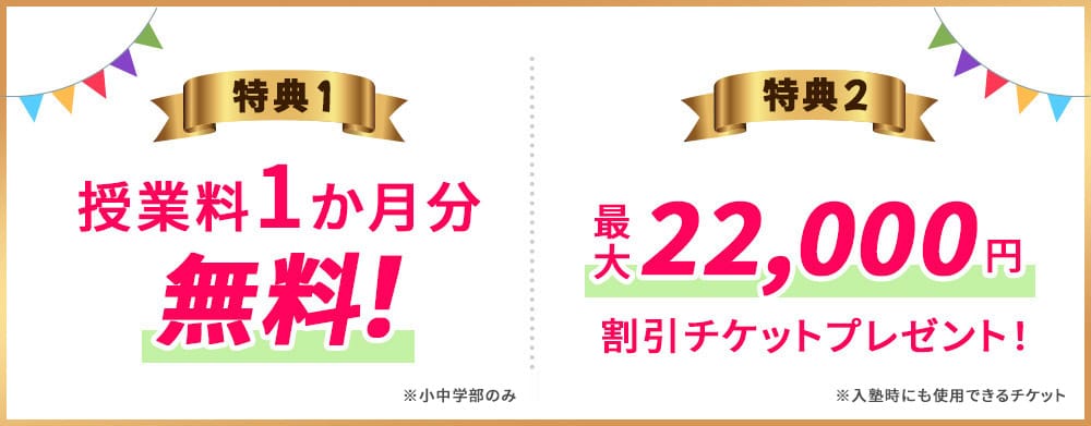 特典1 授業料1か月分 無料！※小中学部のみ 特典2 最大22,000円割引チケットプレゼント！※入塾時にも使用できるチケット