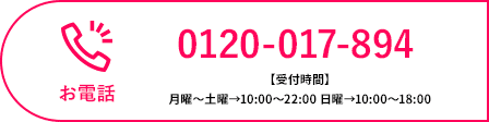 お電話 0120-017-894 【受付時間】月曜〜土曜→10:00〜22:00 日曜→10:00〜18:00