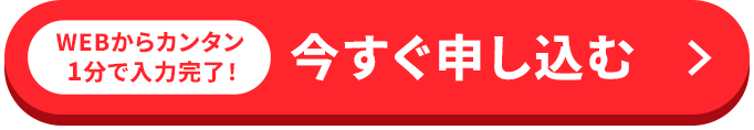 WEBからカンタン1分で入力完了！ 今すぐ申し込む